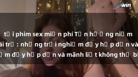 tải phim sex miễn phí Tận hưởng niềm vui của sex với gái trẻ: những trải nghiệm đầy hấp dẫn và mãnh liệt không thể bỏ lỡ