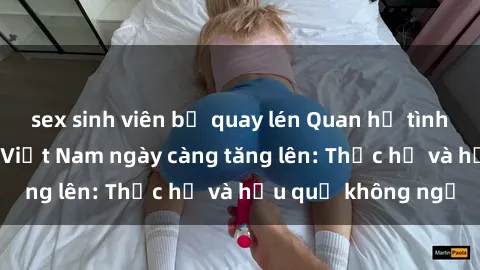 sex sinh viên bị quay lén Quan hệ tình dục của nữ sinh Việt Nam ngày càng tăng lên: Thực hư và hậu quả không ngờ