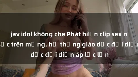 jav idol không che Phát hiện clip sex nữ sinh gây sốc trên mạng, hệ thống giáo dục đối diện áp lực lớn