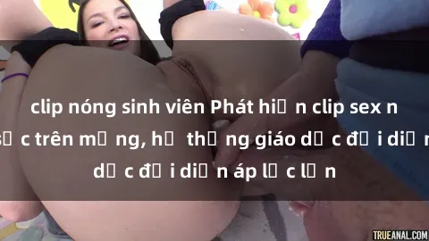 clip nóng sinh viên Phát hiện clip sex nữ sinh gây sốc trên mạng, hệ thống giáo dục đối diện áp lực lớn