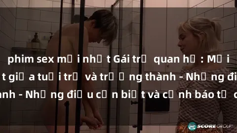 phim sex mới nhất Gái trẻ quan hệ: Mối quan hệ khác biệt giữa tuổi trẻ và trưởng thành - Những điều cần biết và cảnh báo từ chuyên gia