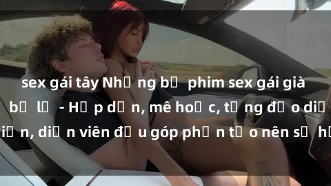 sex gái tây Những bộ phim sex gái già đỉnh cao không thể bỏ lỡ - Hấp dẫn, mê hoặc, từng đạo diễn, diễn viên đều góp phần tạo nên sự hấp dẫn, kích thích.