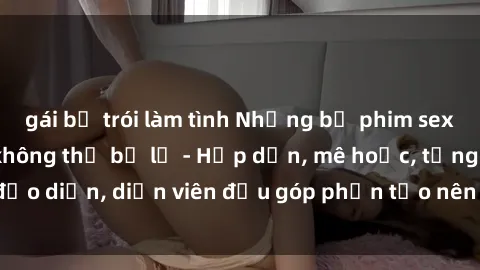 gái bị trói làm tình Những bộ phim sex gái già đỉnh cao không thể bỏ lỡ - Hấp dẫn, mê hoặc, từng đạo diễn, diễn viên đều góp phần tạo nên sự hấp dẫn, kích thích.