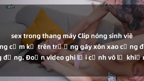 sex trong thang máy Clip nóng sinh viên gây sốc: Hành động cấm kỵ trên trường gây xôn xao cộng đồng. Đoạn video ghi lại cảnh vô lễ khiến dư luận bức xúc.