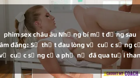 phim sex châu âu Những bí mật đằng sau vẻ ngoài gái già dâm đãng: Sự thật đau lòng về cuộc sống của phụ nữ đã qua tuổi thanh xuân