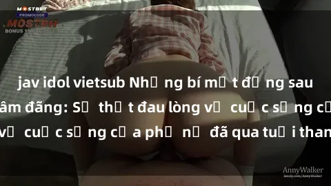 jav idol vietsub Những bí mật đằng sau vẻ ngoài gái già dâm đãng: Sự thật đau lòng về cuộc sống của phụ nữ đã qua tuổi thanh xuân