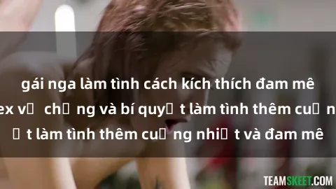 gái nga làm tình cách kích thích đam mê trong hôn nhân: Sex vợ chồng và bí quyết làm tình thêm cuồng nhiệt và đam mê