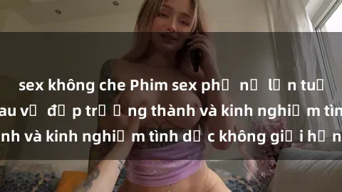 sex không che Phim sex phụ nữ lớn tuổi: Sức hút đằng sau vẻ đẹp trưởng thành và kinh nghiệm tình dục không giới hạn