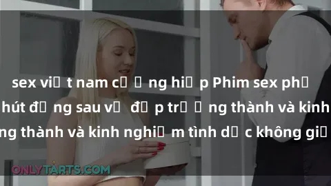 sex việt nam cưỡng hiếp Phim sex phụ nữ lớn tuổi: Sức hút đằng sau vẻ đẹp trưởng thành và kinh nghiệm tình dục không giới hạn