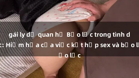 gái ly dị quan hệ Bạo lực trong tình dục: Hiểm họa của việc kết hợp sex và bạo lực