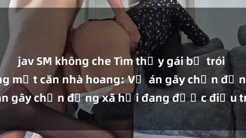 jav SM không che Tìm thấy gái bị trói và bị hiếp dâm trong một căn nhà hoang: Vụ án gây chấn động xã hội đang được điều tra vào.