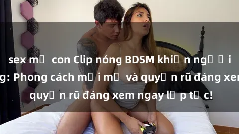 sex mẹ con Clip nóng BDSM khiến người xem phát cuồng: Phong cách mới mẻ và quyến rũ đáng xem ngay lập tức!