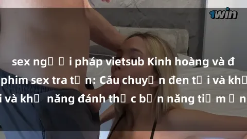 sex người pháp vietsub Kinh hoàng và đầy kích thích với phim sex tra tấn: Câu chuyện đen tối và khả năng đánh thức bản năng tiềm ẩn trong con người