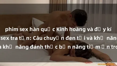 phim sex hàn quốc Kinh hoàng và đầy kích thích với phim sex tra tấn: Câu chuyện đen tối và khả năng đánh thức bản năng tiềm ẩn trong con người