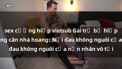 sex cưỡng hiếp vietsub Gái trẻ bị hiếp dâm bạo lực trong căn nhà hoang: Nỗi đau không nguôi của nạn nhân vô tội