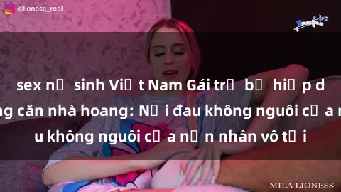 sex nữ sinh Việt Nam Gái trẻ bị hiếp dâm bạo lực trong căn nhà hoang: Nỗi đau không nguôi của nạn nhân vô tội