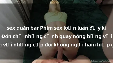 sex quán bar Phim sex loạn luân đầy kích thích không che - Đón chờ những cảnh quay nóng bỏng với những cặp đôi không ngại hãm hiếp gia đình trong lòng