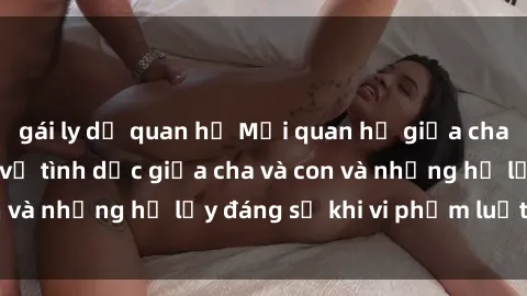 gái ly dị quan hệ Mối quan hệ giữa cha và con: Sự thật về tình dục giữa cha và con và những hệ lụy đáng sợ khi vi phạm luật pháp.