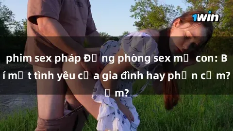 phim sex pháp Động phòng sex mẹ con: Bí mật tình yêu của gia đình hay phản cảm?