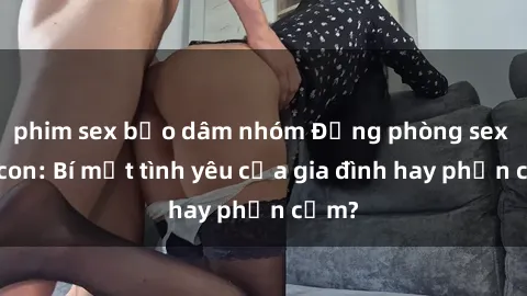 phim sex bạo dâm nhóm Động phòng sex mẹ con: Bí mật tình yêu của gia đình hay phản cảm?