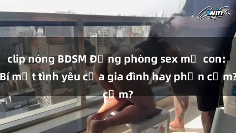 clip nóng BDSM Động phòng sex mẹ con: Bí mật tình yêu của gia đình hay phản cảm?