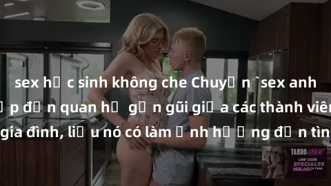 sex học sinh không che Chuyện `sex anh em ruột` - Đề cập đến quan hệ gần gũi giữa các thành viên trong gia đình, liệu nó có làm ảnh hưởng đến tình cảm gia đình hay không?