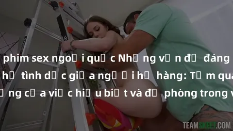 phim sex ngoại quốc Những vấn đề đáng quan tâm về quan hệ tình dục giữa người họ hàng: Tầm quan trọng của việc hiểu biết và đề phòng trong việc tiếp xúc trong gia đình.