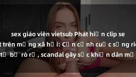 sex giáo viên vietsub Phát hiện clip sex quay lén hot nhất trên mạng xã hội: Cận cảnh cuộc sống riêng tư bị rò rỉ, scandal gây sốc khiến dân mạng không khỏi bàng hoàng