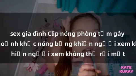 sex gia đình Clip nóng phòng tắm gây sốt: Cận cảnh khoảnh khắc nóng bỏng khiến người xem không thể rời mắt