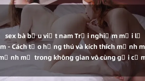 sex bà bầu việt nam Trải nghiệm mới lạ với sex phòng tắm - Cách tạo hứng thú và kích thích mạnh mẽ trong không gian vô cùng gợi cảm và lãng mạn