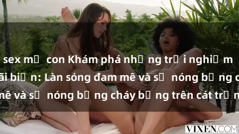 sex mẹ con Khám phá những trải nghiệm độc đáo tại sex bãi biển: Làn sóng đam mê và sự nóng bỏng cháy bỏng trên cát trắng