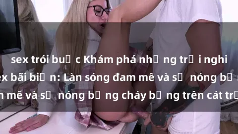 sex trói buộc Khám phá những trải nghiệm độc đáo tại sex bãi biển: Làn sóng đam mê và sự nóng bỏng cháy bỏng trên cát trắng