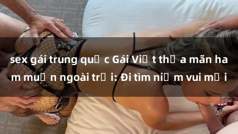 sex gái trung quốc Gái Việt thỏa mãn ham muốn ngoài trời: Đi tìm niềm vui mới
