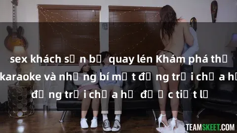 sex khách sạn bị quay lén Khám phá thế giới sex quán karaoke và những bí mật động trời chưa hề được tiết lộ