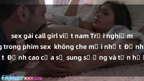 sex gái call girl việt nam Trải nghiệm cực kỳ nóng bỏng trong phim sex  không che mới nhất  Đỉnh cao của sự sung sướng và tận hưởng chân thật
