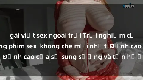 gái việt sex ngoài trời Trải nghiệm cực kỳ nóng bỏng trong phim sex  không che mới nhất  Đỉnh cao của sự sung sướng và tận hưởng chân thật