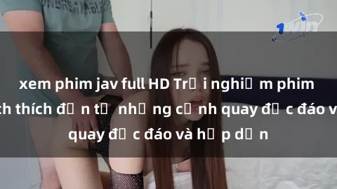 xem phim jav full HD Trải nghiệm phim sex : Sự kích thích đến từ những cảnh quay độc đáo và hấp dẫn