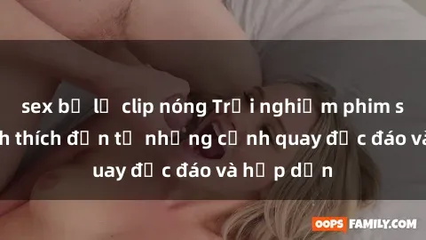 sex bị lộ clip nóng Trải nghiệm phim sex : Sự kích thích đến từ những cảnh quay độc đáo và hấp dẫn