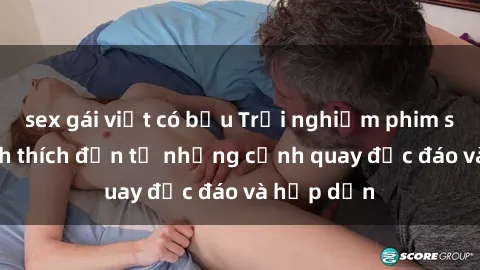 sex gái việt có bầu Trải nghiệm phim sex : Sự kích thích đến từ những cảnh quay độc đáo và hấp dẫn