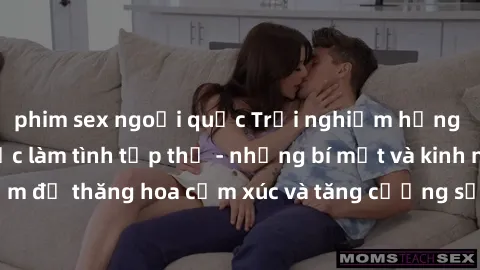 phim sex ngoại quốc Trải nghiệm hứng khởi cùng với việc làm tình tập thể - những bí mật và kinh nghiệm để thăng hoa cảm xúc và tăng cường sự gắn kết trong mối quan hệ