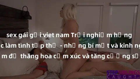 sex gái gọi viet nam Trải nghiệm hứng khởi cùng với việc làm tình tập thể - những bí mật và kinh nghiệm để thăng hoa cảm xúc và tăng cường sự gắn kết trong mối quan hệ
