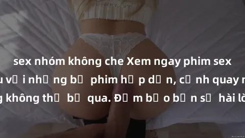 sex nhóm không che Xem ngay phim sex bukkake hàng đầu với những bộ phim hấp dẫn, cảnh quay nóng bỏng không thể bỏ qua. Đảm bảo bạn sẽ hài lòng với trải nghiệm mới lạ này!
