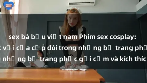 sex bà bầu việt nam Phim sex cosplay: Trải nghiệm tuyệt vời của cặp đôi trong những bộ trang phục gợi cảm và kích thích