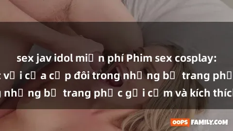 sex jav idol miễn phí Phim sex cosplay: Trải nghiệm tuyệt vời của cặp đôi trong những bộ trang phục gợi cảm và kích thích
