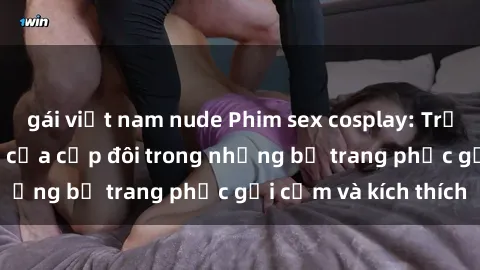 gái việt nam nude Phim sex cosplay: Trải nghiệm tuyệt vời của cặp đôi trong những bộ trang phục gợi cảm và kích thích