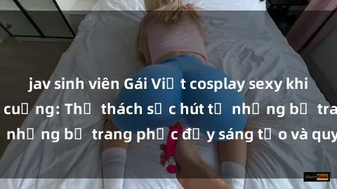 jav sinh viên Gái Việt cosplay sexy khiến fan hâm mộ phát cuồng: Thử thách sức hút từ những bộ trang phục đầy sáng tạo và quyến rũ!