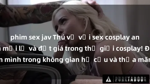 phim sex jav Thú vị với sex cosplay anime: Trải nghiệm mới lạ và đắt giá trong thế giới cosplay! Đắm mình trong không gian hư cấu và thỏa mãn niềm đam mê của bạn!