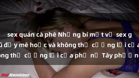 sex quán cà phê Những bí mật về sex gái Tây: Sự quyến rũ đầy mê hoặc và không thể cưỡng lại của phụ nữ Tây phương