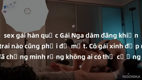 sex gái hàn quốc Gái Nga dâm đãng khiến tim bất cứ chàng trai nào cũng phải đỏ mặt. Cô gái xinh đẹp này đã chứng minh rằng không ai có thể cưỡng lại khi cô làm tình đắm say.