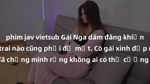 phim jav vietsub Gái Nga dâm đãng khiến tim bất cứ chàng trai nào cũng phải đỏ mặt. Cô gái xinh đẹp này đã chứng minh rằng không ai có thể cưỡng lại khi cô làm tình đắm say.